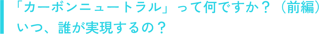 「カーボンニュートラル」って何ですか？（前編）いつ、誰が実現するの？