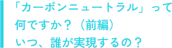 「カーボンニュートラル」って何ですか？（前編）いつ、誰が実現するの？