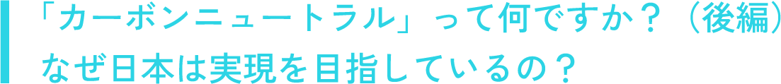 「カーボンニュートラル」って何ですか？（後編）なぜ日本は実現を目指しているの？