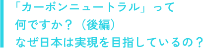 「カーボンニュートラル」って何ですか？（後編）なぜ日本は実現を目指しているの？