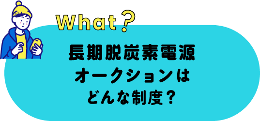 what? 長期脱炭素電源オークションはどんな制度？